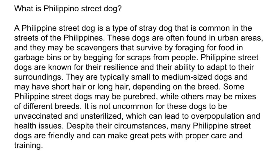 What is Philippino street dog?

A Philippine street dog is a type of stray dog that is common in the streets of the Philippines. These dogs are often found in urban areas, and they may be scavengers that survive by foraging for food in garbage bins or by begging for scraps from people. Philippine street dogs are known for their resilience and their ability to adapt to their surroundings. They are typically small to medium-sized dogs and may have short hair or long hair, depending on the breed. Some Philippine street dogs may be purebred, while others may be mixes of different breeds. It is not uncommon for these dogs to be unvaccinated and unsterilized, which can lead to overpopulation and health issues. Despite their circumstances, many Philippine street dogs are friendly and can make great pets with proper care and training.
