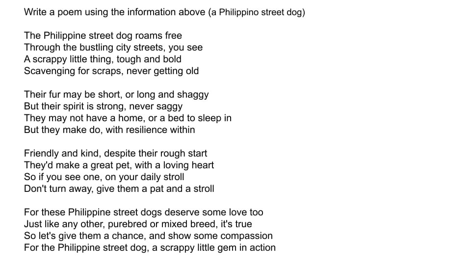 Write a poem using the information above (a Philippino street dog)


The Philippine street dog roams free

Through the bustling city streets, you see

A scrappy little thing, tough and bold

Scavenging for scraps, never getting old


Their fur may be short, or long and shaggy

But their spirit is strong, never saggy

They may not have a home, or a bed to sleep in

But they make do, with resilience within


Friendly and kind, despite their rough start

They'd make a great pet, with a loving heart

So if you see one, on your daily stroll

Don't turn away, give them a pat and a stroll


For these Philippine street dogs deserve some love too

Just like any other, purebred or mixed breed, it's true

So let's give them a chance, and show some compassion

For the Philippine street dog, a scrappy little gem in action