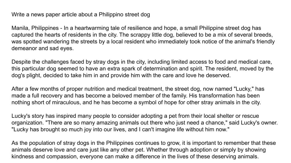 

Write a news paper article about a Philippino street dog


Manila, Philippines - In a heartwarming tale of resilience and hope, a small Philippine street dog has captured the hearts of residents in the city. The scrappy little dog, believed to be a mix of several breeds, was spotted wandering the streets by a local resident who immediately took notice of the animal's friendly demeanor and sad eyes.


Despite the challenges faced by stray dogs in the city, including limited access to food and medical care, this particular dog seemed to have an extra spark of determination and spirit. The resident, moved by the dog's plight, decided to take him in and provide him with the care and love he deserved.


After a few months of proper nutrition and medical treatment, the street dog, now named "Lucky," has made a full recovery and has become a beloved member of the family. His transformation has been nothing short of miraculous, and he has become a symbol of hope for other stray animals in the city.


Lucky's story has inspired many people to consider adopting a pet from their local shelter or rescue organization. "There are so many amazing animals out there who just need a chance," said Lucky's owner. "Lucky has brought so much joy into our lives, and I can't imagine life without him now."


As the population of stray dogs in the Philippines continues to grow, it is important to remember that these animals deserve love and care just like any other pet. Whether through adoption or simply by showing kindness and compassion, everyone can make a difference in the lives of these deserving animals.