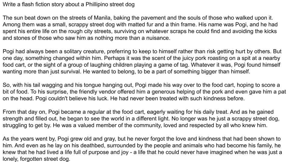 Write a flash fiction story about a Phillipino street dog

The sun beat down on the streets of Manila, baking the pavement and the souls of those who walked upon it. Among them was a small, scrappy street dog with matted fur and a thin frame. His name was Pogi, and he had spent his entire life on the rough city streets, surviving on whatever scraps he could find and avoiding the kicks and stones of those who saw him as nothing more than a nuisance.

Pogi had always been a solitary creature, preferring to keep to himself rather than risk getting hurt by others. But one day, something changed within him. Perhaps it was the scent of the juicy pork roasting on a spit at a nearby food cart, or the sight of a group of laughing children playing a game of tag. Whatever it was, Pogi found himself wanting more than just survival. He wanted to belong, to be a part of something bigger than himself.

So, with his tail wagging and his tongue hanging out, Pogi made his way over to the food cart, hoping to score a bit of food. To his surprise, the friendly vendor offered him a generous helping of the pork and even gave him a pat on the head. Pogi couldn't believe his luck. He had never been treated with such kindness before.

From that day on, Pogi became a regular at the food cart, eagerly waiting for his daily treat. And as he gained strength and filled out, he began to see the world in a different light. No longer was he just a scrappy street dog, struggling to get by. He was a valued member of the community, loved and respected by all who knew him.

As the years went by, Pogi grew old and gray, but he never forgot the love and kindness that had been shown to him. And even as he lay on his deathbed, surrounded by the people and animals who had become his family, he knew that he had lived a life full of purpose and joy - a life that he could never have imagined when he was just a lonely, forgotten street dog.