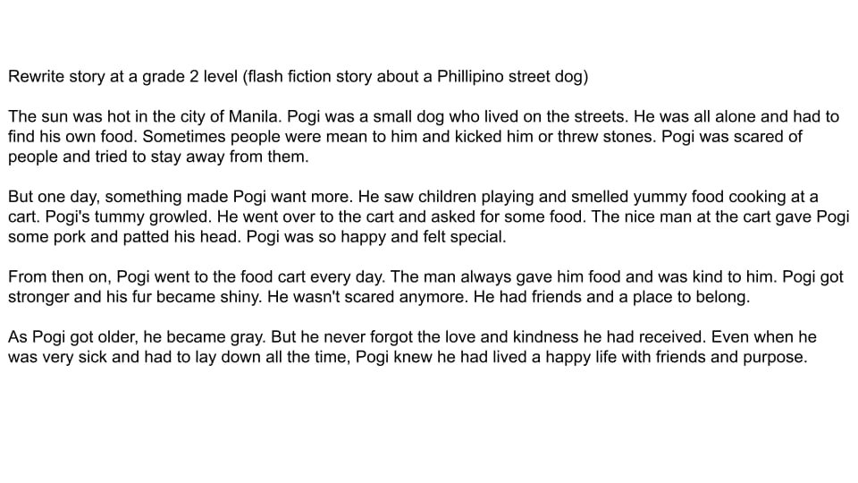 

Rewrite story at a grade 2 level (flash fiction story about a Phillipino street dog)


The sun was hot in the city of Manila. Pogi was a small dog who lived on the streets. He was all alone and had to find his own food. Sometimes people were mean to him and kicked him or threw stones. Pogi was scared of people and tried to stay away from them.


But one day, something made Pogi want more. He saw children playing and smelled yummy food cooking at a cart. Pogi's tummy growled. He went over to the cart and asked for some food. The nice man at the cart gave Pogi some pork and patted his head. Pogi was so happy and felt special.


From then on, Pogi went to the food cart every day. The man always gave him food and was kind to him. Pogi got stronger and his fur became shiny. He wasn't scared anymore. He had friends and a place to belong.


As Pogi got older, he became gray. But he never forgot the love and kindness he had received. Even when he was very sick and had to lay down all the time, Pogi knew he had lived a happy life with friends and purpose.